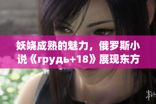 妖娆成熟的魅力，俄罗斯小说《грудь+18》展现东方美胸之美