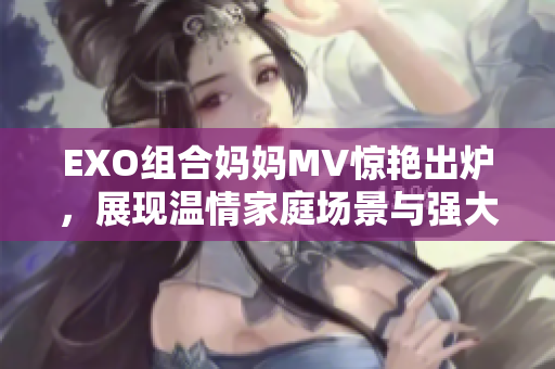 EXO组合妈妈MV惊艳出炉，展现温情家庭场景与强大音乐魅力
