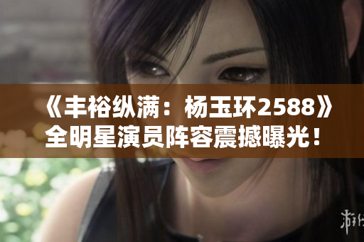 《丰裕纵满：杨玉环2588》全明星演员阵容震撼曝光！