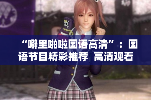 “噼里啪啦国语高清”：国语节目精彩推荐  高清观看全攻略