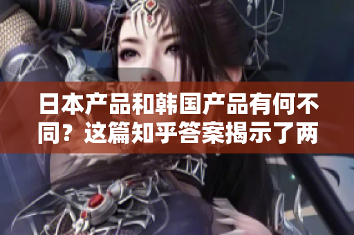 日本产品和韩国产品有何不同？这篇知乎答案揭示了两者的差异