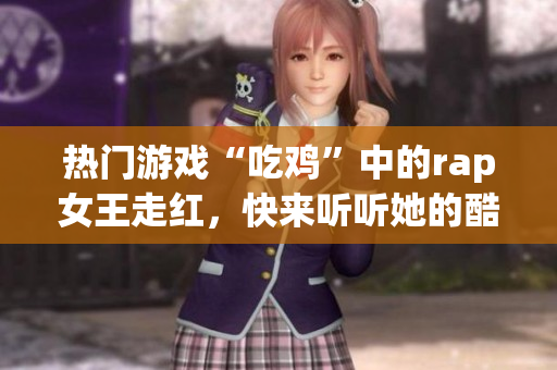 热门游戏“吃鸡”中的rap女王走红，快来听听她的酷炫表演！