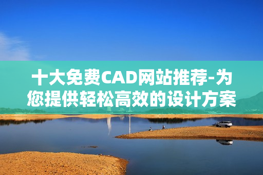 十大免费CAD网站推荐-为您提供轻松高效的设计方案