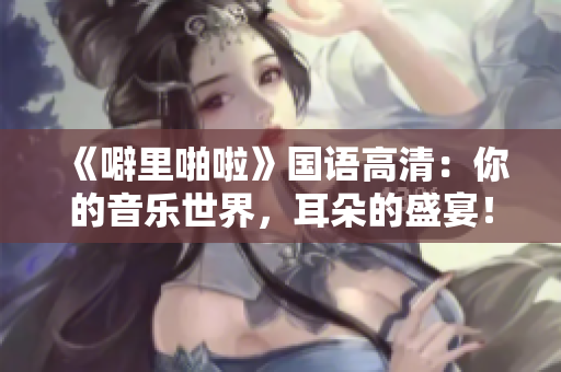 《噼里啪啦》国语高清：你的音乐世界，耳朵的盛宴！