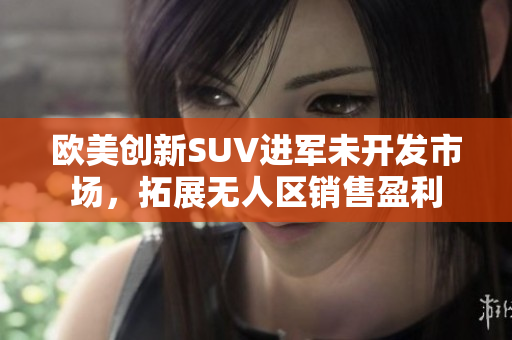 欧美创新SUV进军未开发市场，拓展无人区销售盈利