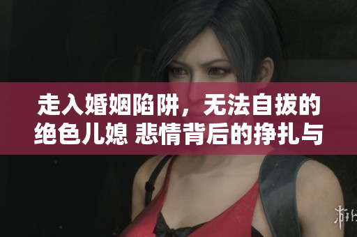 走入婚姻陷阱，无法自拔的绝色儿媳 悲情背后的挣扎与心酸
