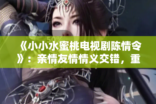 《小小水蜜桃电视剧陈情令》：亲情友情情义交错，重温经典唤醒心灵
