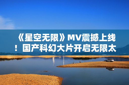 《星空无限》MV震撼上线！国产科幻大片开启无限太空之旅