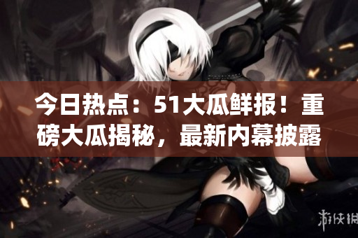 今日热点：51大瓜鲜报！重磅大瓜揭秘，最新内幕披露(1)
