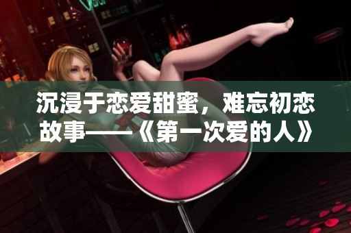 沉浸于恋爱甜蜜，难忘初恋故事——《第一次爱的人》免费小说阅读