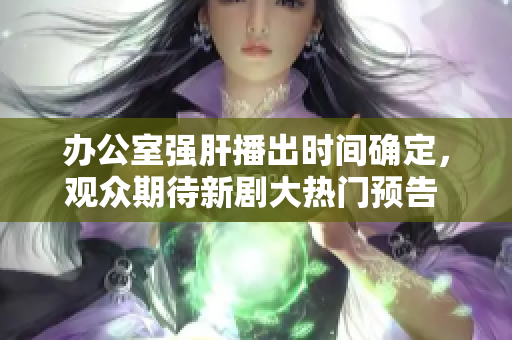 办公室强肝播出时间确定，观众期待新剧大热门预告 