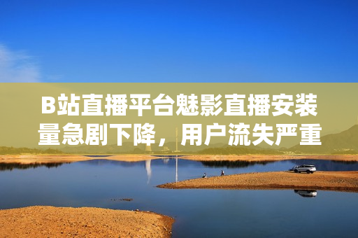 B站直播平台魅影直播安装量急剧下降，用户流失严重