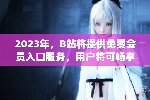 2023年，B站将提供免费会员入口服务，用户将可畅享视频平台。(1)