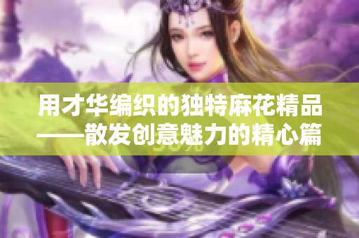 用才华编织的独特麻花精品——散发创意魅力的精心篇章