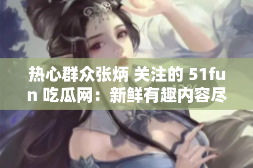 热心群众张炳 关注的 51fun 吃瓜网：新鲜有趣内容尽在其中