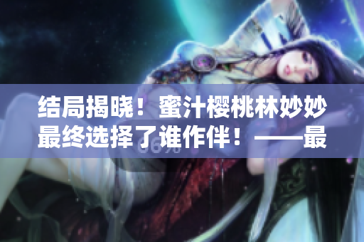 结局揭晓！蜜汁樱桃林妙妙最终选择了谁作伴！——最新精彩一览