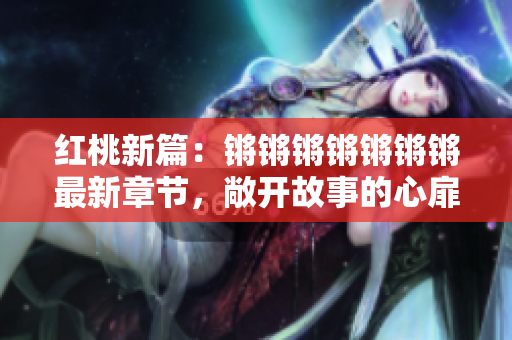 红桃新篇：锵锵锵锵锵锵锵最新章节，敞开故事的心扉