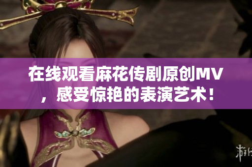 在线观看麻花传剧原创MV，感受惊艳的表演艺术！