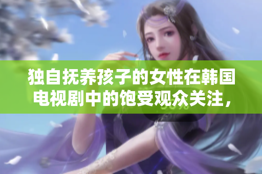 独自抚养孩子的女性在韩国电视剧中的饱受观众关注，电视剧免费资源难寻 