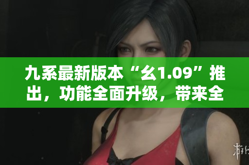 九系最新版本“幺1.09”推出，功能全面升级，带来全新体验