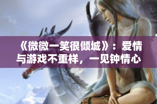 《微微一笑很倾城》：爱情与游戏不重样，一见钟情心动不已