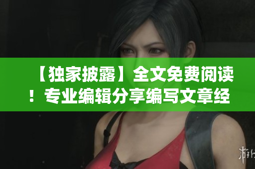 【独家披露】全文免费阅读！专业编辑分享编写文章经验，快来get！