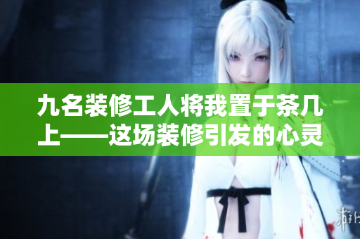 九名装修工人将我置于茶几上——这场装修引发的心灵震撼