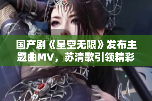 国产剧《星空无限》发布主题曲MV，苏清歌引领精彩视听新风潮