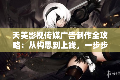 天美影视传媒广告制作全攻略：从构思到上线，一步步解析完美流程