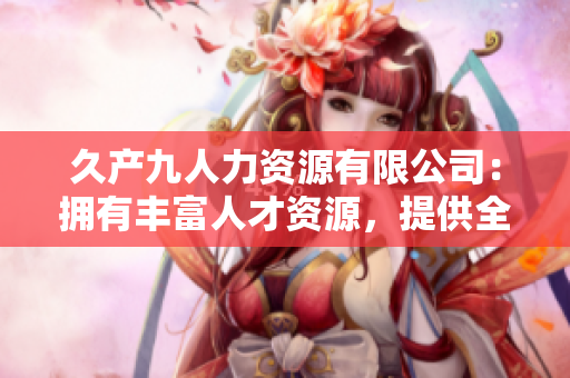 久产九人力资源有限公司：拥有丰富人才资源，提供全方位人力服务