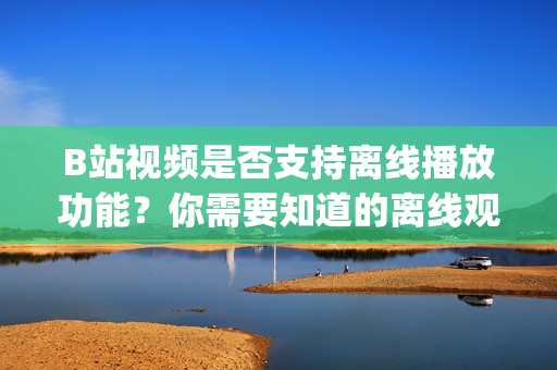B站视频是否支持离线播放功能？你需要知道的离线观看方法(1)