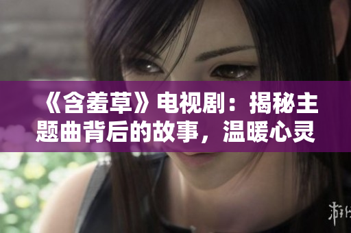 《含羞草》电视剧：揭秘主题曲背后的故事，温暖心灵的音乐力量