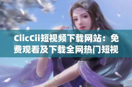 CiicCii短视频下载网站：免费观看及下载全网热门短视频(1)