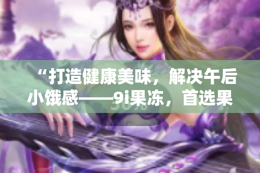 “打造健康美味，解决午后小饿感——9i果冻，首选果冻制作厂”