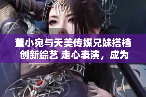 董小宛与天美传媒兄妹搭档 创新综艺 走心表演，成为娱乐圈的新宠儿