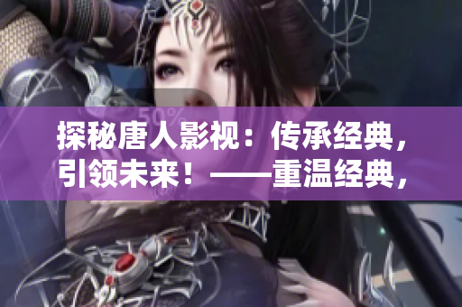探秘唐人影视：传承经典，引领未来！——重温经典，发掘新视界