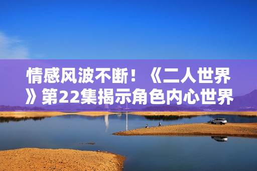情感风波不断！《二人世界》第22集揭示角色内心世界