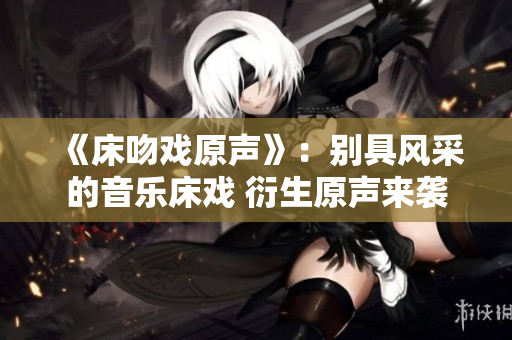 《床吻戏原声》：别具风采的音乐床戏 衍生原声来袭