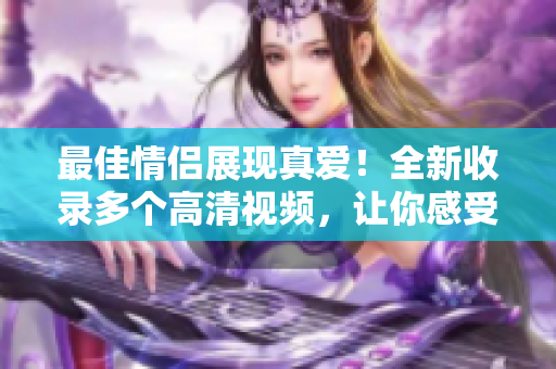 最佳情侣展现真爱！全新收录多个高清视频，让你感受浪漫温馨