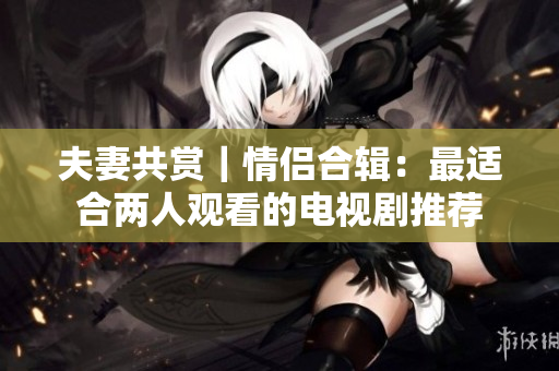 夫妻共赏｜情侣合辑：最适合两人观看的电视剧推荐