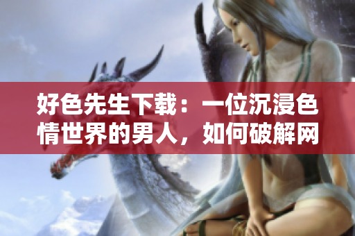 好色先生下载：一位沉浸色情世界的男人，如何破解网络的魅惑？