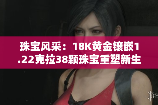 珠宝风采：18K黄金镶嵌1.22克拉38颗珠宝重塑新生