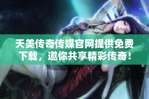 天美传奇传媒官网提供免费下载，邀你共享精彩传奇！