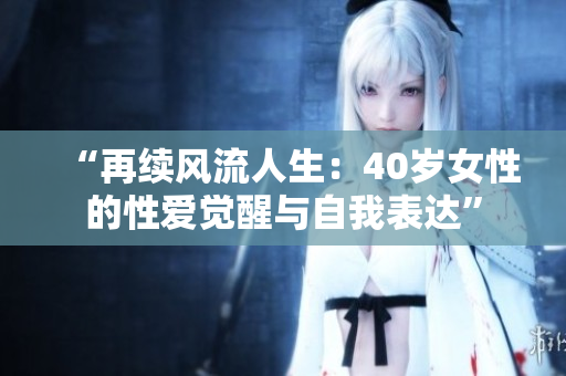 “再续风流人生：40岁女性的性爱觉醒与自我表达”