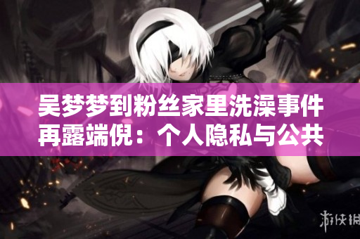 吴梦梦到粉丝家里洗澡事件再露端倪：个人隐私与公共形象的难题