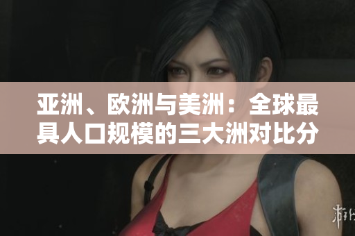亚洲、欧洲与美洲：全球最具人口规模的三大洲对比分析