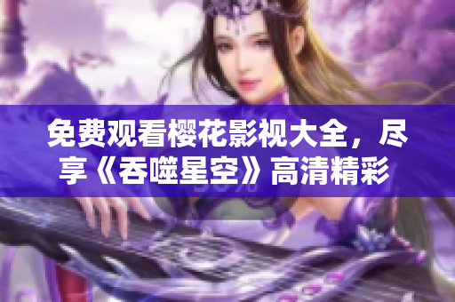 免费观看樱花影视大全，尽享《吞噬星空》高清精彩 新版大片动作连连
