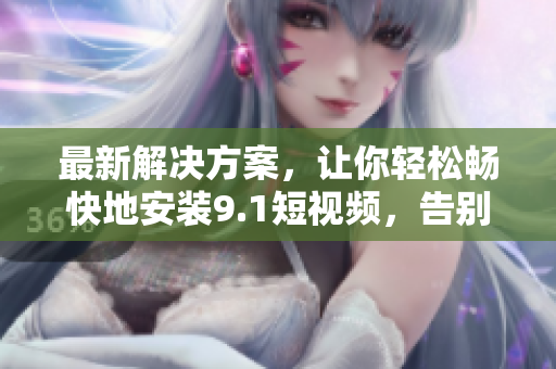 最新解决方案，让你轻松畅快地安装9.1短视频，告别限速限制！