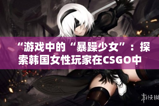 “游戏中的“暴躁少女”：探索韩国女性玩家在CSGO中的竞技成就”