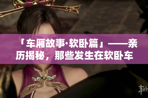 「车厢故事·软卧篇」——亲历揭秘，那些发生在软卧车厢里的精彩故事